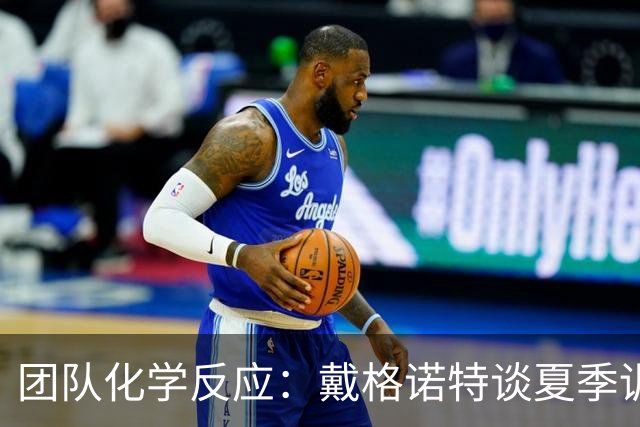 团队化学反应：戴格诺特谈夏季训练的重要性